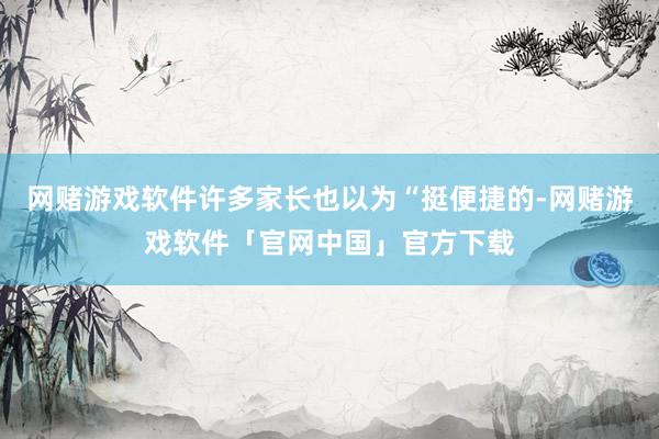 网赌游戏软件许多家长也以为“挺便捷的-网赌游戏软件「官网中国」官方下载