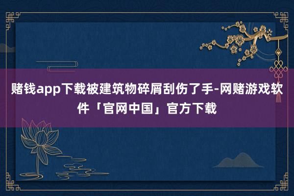 赌钱app下载被建筑物碎屑刮伤了手-网赌游戏软件「官网中国」官方下载