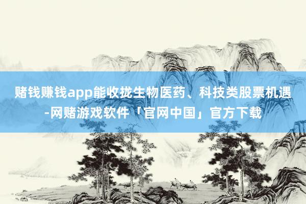 赌钱赚钱app能收拢生物医药、科技类股票机遇-网赌游戏软件「官网中国」官方下载