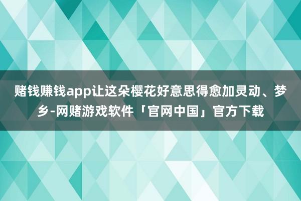 赌钱赚钱app让这朵樱花好意思得愈加灵动、梦乡-网赌游戏软件「官网中国」官方下载