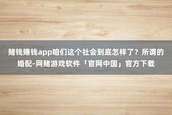 赌钱赚钱app咱们这个社会到底怎样了？所谓的婚配-网赌游戏软件「官网中国」官方下载