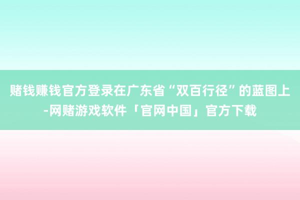 赌钱赚钱官方登录在广东省“双百行径”的蓝图上-网赌游戏软件「官网中国」官方下载