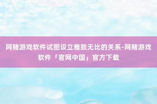 网赌游戏软件试图设立雅致无比的关系-网赌游戏软件「官网中国」官方下载