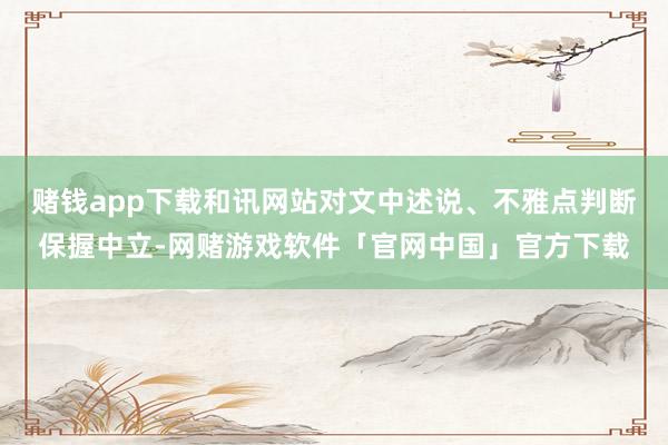赌钱app下载和讯网站对文中述说、不雅点判断保握中立-网赌游戏软件「官网中国」官方下载