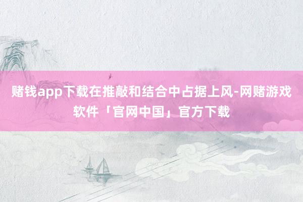 赌钱app下载在推敲和结合中占据上风-网赌游戏软件「官网中国」官方下载