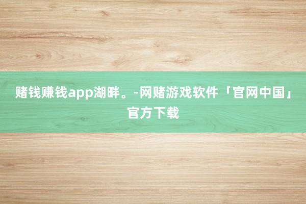 赌钱赚钱app湖畔。-网赌游戏软件「官网中国」官方下载