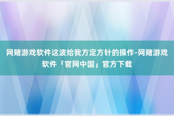 网赌游戏软件这波给我方定方针的操作-网赌游戏软件「官网中国」官方下载
