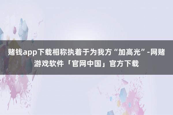 赌钱app下载相称执着于为我方“加高光”-网赌游戏软件「官网中国」官方下载