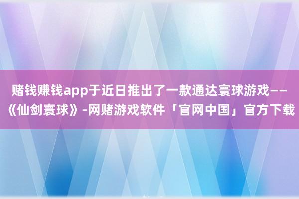 赌钱赚钱app于近日推出了一款通达寰球游戏——《仙剑寰球》-网赌游戏软件「官网中国」官方下载