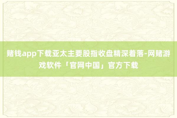 赌钱app下载亚太主要股指收盘精深着落-网赌游戏软件「官网中国」官方下载