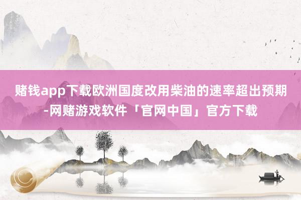 赌钱app下载欧洲国度改用柴油的速率超出预期-网赌游戏软件「官网中国」官方下载