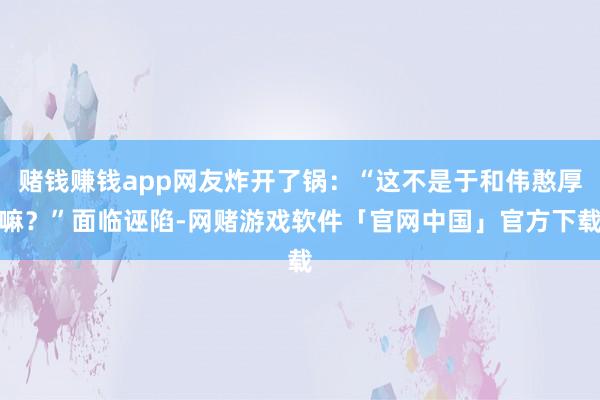 赌钱赚钱app网友炸开了锅：“这不是于和伟憨厚嘛？”面临诬陷-网赌游戏软件「官网中国」官方下载