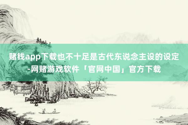 赌钱app下载也不十足是古代东说念主设的设定-网赌游戏软件「官网中国」官方下载