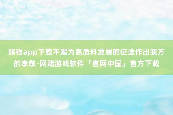 赌钱app下载不竭为高质料发展的征途作出我方的孝敬-网赌游戏软件「官网中国」官方下载