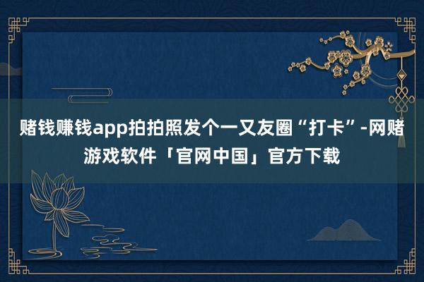赌钱赚钱app拍拍照发个一又友圈“打卡”-网赌游戏软件「官网中国」官方下载