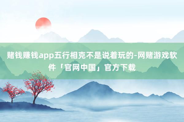 赌钱赚钱app五行相克不是说着玩的-网赌游戏软件「官网中国」官方下载