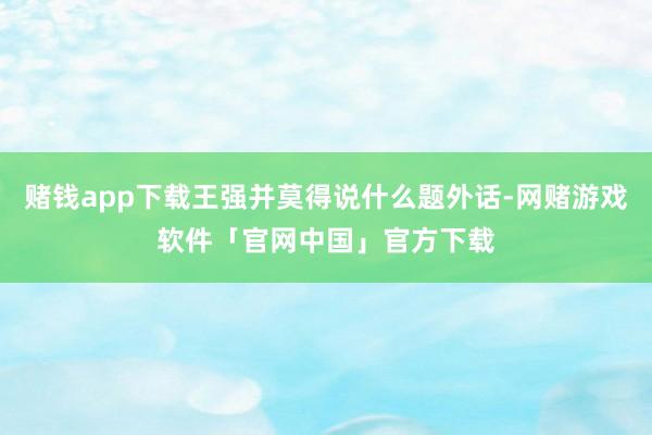 赌钱app下载王强并莫得说什么题外话-网赌游戏软件「官网中国」官方下载