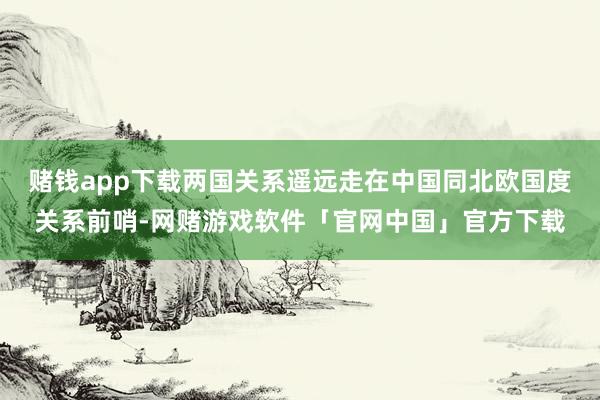 赌钱app下载两国关系遥远走在中国同北欧国度关系前哨-网赌游戏软件「官网中国」官方下载