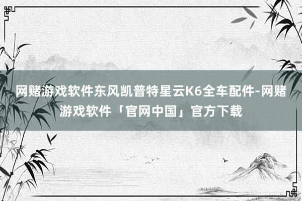 网赌游戏软件东风凯普特星云K6全车配件-网赌游戏软件「官网中国」官方下载
