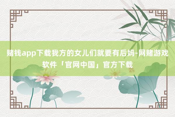赌钱app下载我方的女儿们就要有后妈-网赌游戏软件「官网中国」官方下载