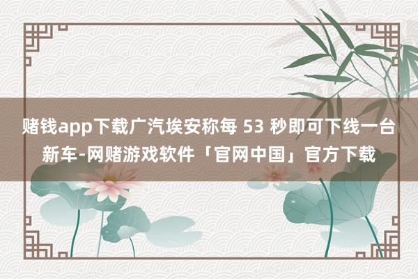 赌钱app下载广汽埃安称每 53 秒即可下线一台新车-网赌游戏软件「官网中国」官方下载