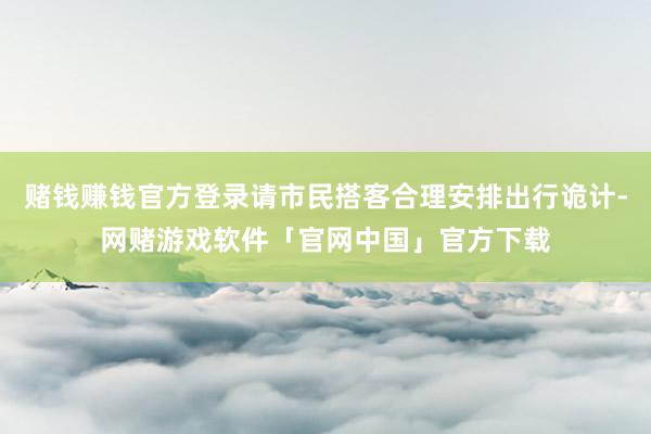 赌钱赚钱官方登录请市民搭客合理安排出行诡计-网赌游戏软件「官网中国」官方下载
