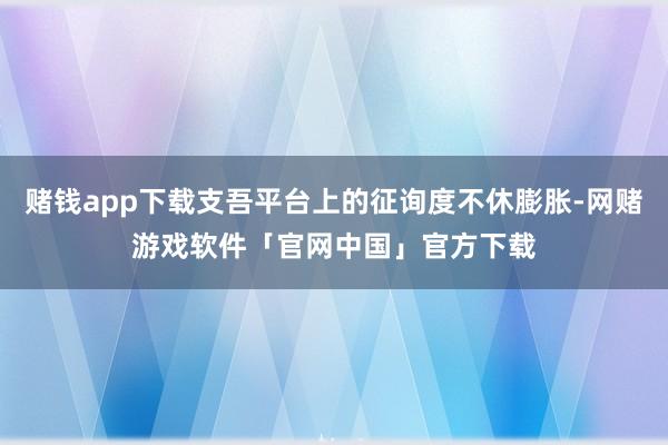 赌钱app下载支吾平台上的征询度不休膨胀-网赌游戏软件「官网中国」官方下载