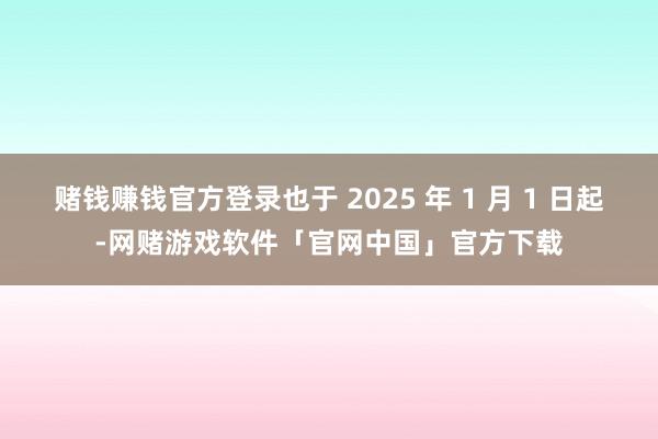 赌钱赚钱官方登录也于 2025 年 1 月 1 日起-网赌游戏软件「官网中国」官方下载