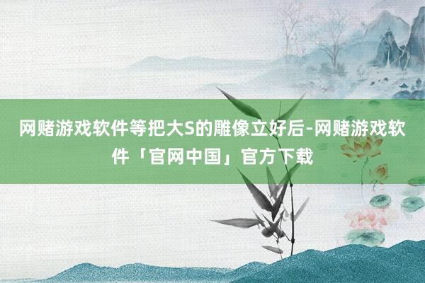 网赌游戏软件等把大S的雕像立好后-网赌游戏软件「官网中国」官方下载