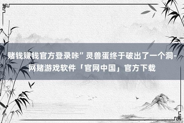 赌钱赚钱官方登录咔”灵兽蛋终于破出了一个洞-网赌游戏软件「官网中国」官方下载