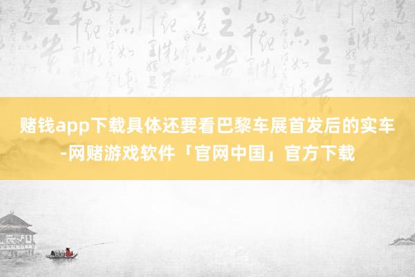 赌钱app下载具体还要看巴黎车展首发后的实车-网赌游戏软件「官网中国」官方下载