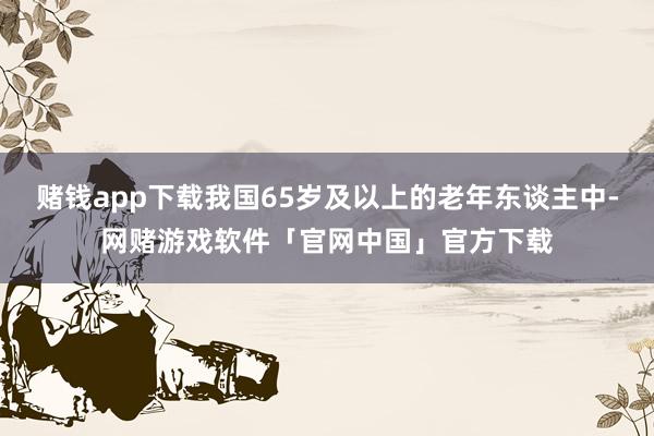 赌钱app下载我国65岁及以上的老年东谈主中-网赌游戏软件「官网中国」官方下载
