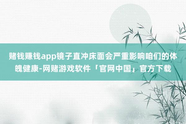 赌钱赚钱app镜子直冲床面会严重影响咱们的体魄健康-网赌游戏软件「官网中国」官方下载