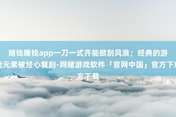 赌钱赚钱app一刀一式齐能掀刮风浪；经典的游戏元素被经心复刻-网赌游戏软件「官网中国」官方下载