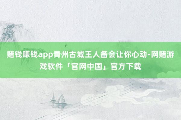 赌钱赚钱app青州古城王人备会让你心动-网赌游戏软件「官网中国」官方下载