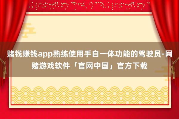 赌钱赚钱app熟练使用手自一体功能的驾驶员-网赌游戏软件「官网中国」官方下载