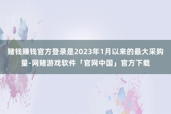 赌钱赚钱官方登录是2023年1月以来的最大采购量-网赌游戏软件「官网中国」官方下载