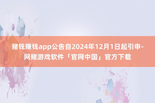 赌钱赚钱app公告自2024年12月1日起引申-网赌游戏软件「官网中国」官方下载