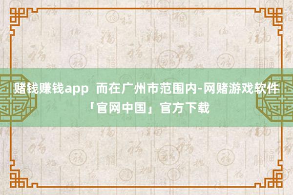 赌钱赚钱app  而在广州市范围内-网赌游戏软件「官网中国」官方下载