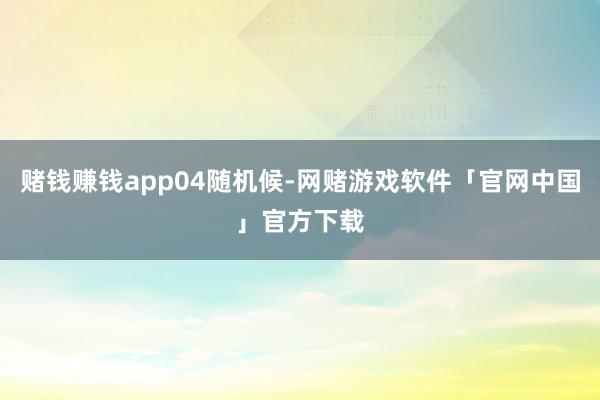 赌钱赚钱app04随机候-网赌游戏软件「官网中国」官方下载