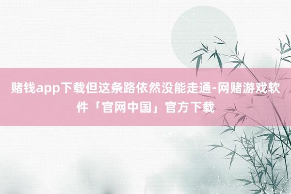 赌钱app下载但这条路依然没能走通-网赌游戏软件「官网中国」官方下载