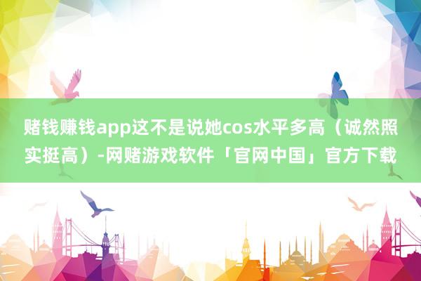 赌钱赚钱app这不是说她cos水平多高（诚然照实挺高）-网赌游戏软件「官网中国」官方下载