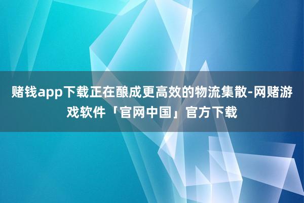 赌钱app下载正在酿成更高效的物流集散-网赌游戏软件「官网中国」官方下载