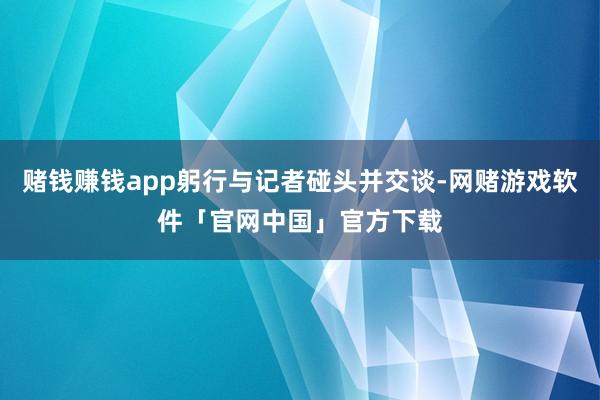 赌钱赚钱app躬行与记者碰头并交谈-网赌游戏软件「官网中国」官方下载