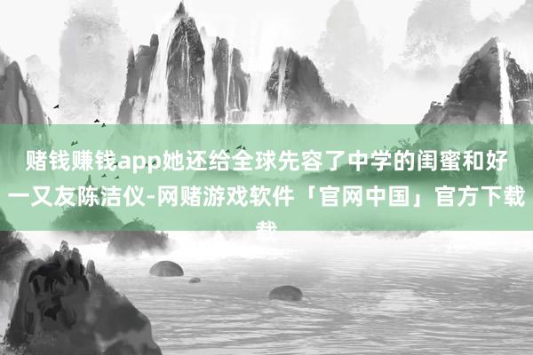 赌钱赚钱app她还给全球先容了中学的闺蜜和好一又友陈洁仪-网赌游戏软件「官网中国」官方下载