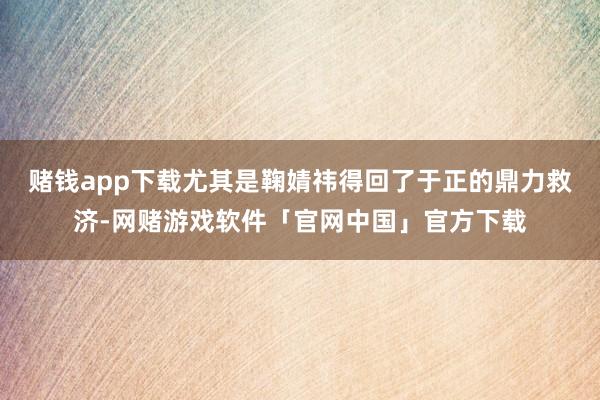 赌钱app下载尤其是鞠婧祎得回了于正的鼎力救济-网赌游戏软件「官网中国」官方下载