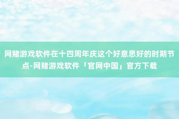 网赌游戏软件在十四周年庆这个好意思好的时期节点-网赌游戏软件「官网中国」官方下载