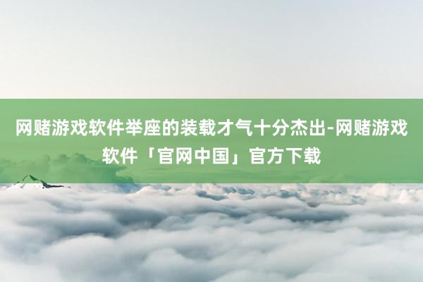 网赌游戏软件举座的装载才气十分杰出-网赌游戏软件「官网中国」官方下载