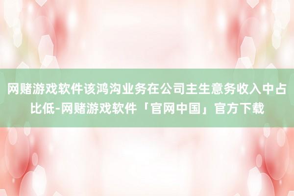 网赌游戏软件该鸿沟业务在公司主生意务收入中占比低-网赌游戏软件「官网中国」官方下载