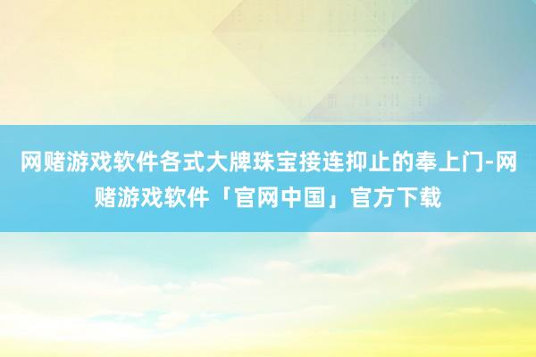 网赌游戏软件各式大牌珠宝接连抑止的奉上门-网赌游戏软件「官网中国」官方下载